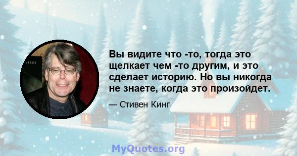 Вы видите что -то, тогда это щелкает чем -то другим, и это сделает историю. Но вы никогда не знаете, когда это произойдет.