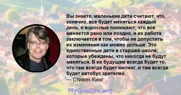 Вы знаете, маленькие дети считают, что, конечно, все будет меняться каждый день, и взрослые понимают, что все меняется рано или поздно, и их работа заключается в том, чтобы не допустить их изменения как можно дольше.