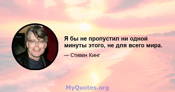 Я бы не пропустил ни одной минуты этого, не для всего мира.