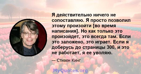 Я действительно ничего не сопоставляю. Я просто позволил этому произойти [во время написания]. Но как только это произойдет, это всегда там. Если это заложено, это играет. Если я доберусь до страницы 300, и это не