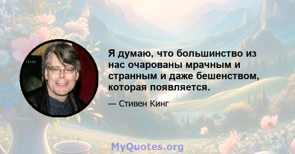 Я думаю, что большинство из нас очарованы мрачным и странным и даже бешенством, которая появляется.