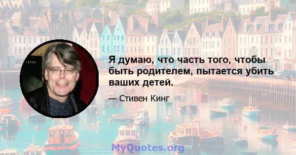 Я думаю, что часть того, чтобы быть родителем, пытается убить ваших детей.