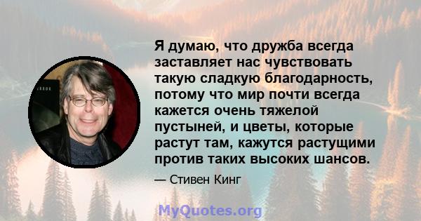 Я думаю, что дружба всегда заставляет нас чувствовать такую ​​сладкую благодарность, потому что мир почти всегда кажется очень тяжелой пустыней, и цветы, которые растут там, кажутся растущими против таких высоких шансов.