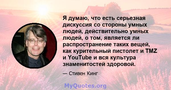 Я думаю, что есть серьезная дискуссия со стороны умных людей, действительно умных людей, о том, является ли распространение таких вещей, как курительный пистолет и TMZ и YouTube и вся культура знаменитостей здоровой.