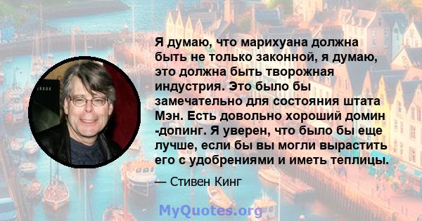 Я думаю, что марихуана должна быть не только законной, я думаю, это должна быть творожная индустрия. Это было бы замечательно для состояния штата Мэн. Есть довольно хороший домин -допинг. Я уверен, что было бы еще