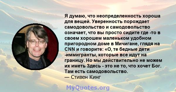 Я думаю, что неопределенность хороша для вещей. Уверенность порождает самодовольство и самодовольство означает, что вы просто сидите где -то в своем хорошем маленьком удобном пригородном доме в Мичигане, глядя на CNN и