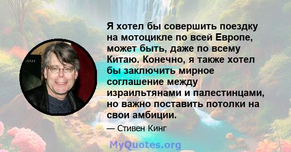 Я хотел бы совершить поездку на мотоцикле по всей Европе, может быть, даже по всему Китаю. Конечно, я также хотел бы заключить мирное соглашение между израильтянами и палестинцами, но важно поставить потолки на свои