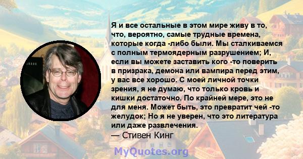 Я и все остальные в этом мире живу в то, что, вероятно, самые трудные времена, которые когда -либо были. Мы сталкиваемся с полным термоядерным разрушением; И, если вы можете заставить кого -то поверить в призрака,