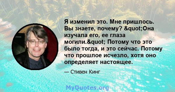 Я изменил это. Мне пришлось. Вы знаете, почему? "Она изучала его, ее глаза могили." Потому что это было тогда, и это сейчас. Потому что прошлое исчезло, хотя оно определяет настоящее.