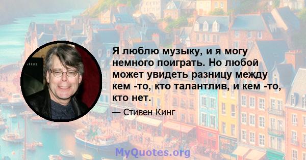 Я люблю музыку, и я могу немного поиграть. Но любой может увидеть разницу между кем -то, кто талантлив, и кем -то, кто нет.