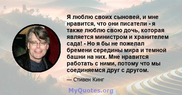 Я люблю своих сыновей, и мне нравится, что они писатели - я также люблю свою дочь, которая является министром и хранителем сада! - Но я бы не пожелал бремени середины мира и темной башни на них. Мне нравится работать с