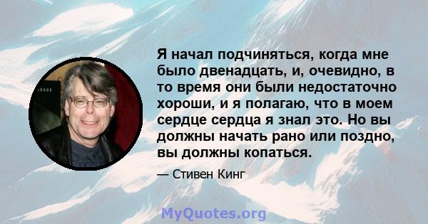 Я начал подчиняться, когда мне было двенадцать, и, очевидно, в то время они были недостаточно хороши, и я полагаю, что в моем сердце сердца я знал это. Но вы должны начать рано или поздно, вы должны копаться.