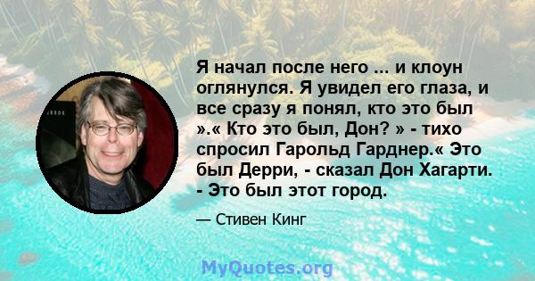 Я начал после него ... и клоун оглянулся. Я увидел его глаза, и все сразу я понял, кто это был ».« Кто это был, Дон? » - тихо спросил Гарольд Гарднер.« Это был Дерри, - сказал Дон Хагарти. - Это был этот город.