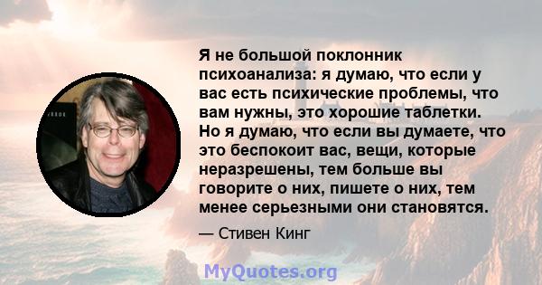 Я не большой поклонник психоанализа: я думаю, что если у вас есть психические проблемы, что вам нужны, это хорошие таблетки. Но я думаю, что если вы думаете, что это беспокоит вас, вещи, которые неразрешены, тем больше