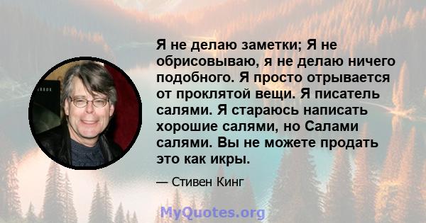 Я не делаю заметки; Я не обрисовываю, я не делаю ничего подобного. Я просто отрывается от проклятой вещи. Я писатель салями. Я стараюсь написать хорошие салями, но Салами салями. Вы не можете продать это как икры.