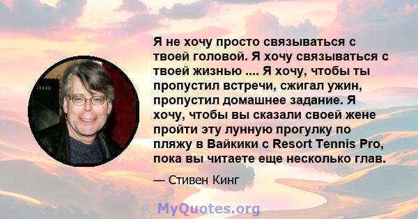 Я не хочу просто связываться с твоей головой. Я хочу связываться с твоей жизнью .... Я хочу, чтобы ты пропустил встречи, сжигал ужин, пропустил домашнее задание. Я хочу, чтобы вы сказали своей жене пройти эту лунную