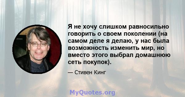 Я не хочу слишком равносильно говорить о своем поколении (на самом деле я делаю, у нас была возможность изменить мир, но вместо этого выбрал домашнюю сеть покупок).