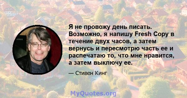 Я не провожу день писать. Возможно, я напишу Fresh Copy в течение двух часов, а затем вернусь и пересмотрю часть ее и распечатаю то, что мне нравится, а затем выключу ее.