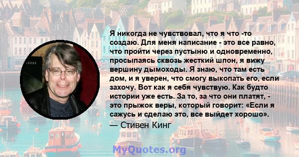 Я никогда не чувствовал, что я что -то создаю. Для меня написание - это все равно, что пройти через пустыню и одновременно, просыпаясь сквозь жесткий шпон, я вижу вершину дымоходы. Я знаю, что там есть дом, и я уверен,