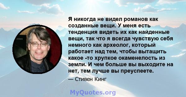 Я никогда не видел романов как созданные вещи. У меня есть тенденция видеть их как найденные вещи, так что я всегда чувствую себя немного как археолог, который работает над тем, чтобы вытащить какое -то хрупкое