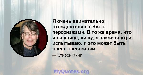 Я очень внимательно отождествляю себя с персонажами. В то же время, что я на улице, пишу, я также внутри, испытываю, и это может быть очень тревожным.