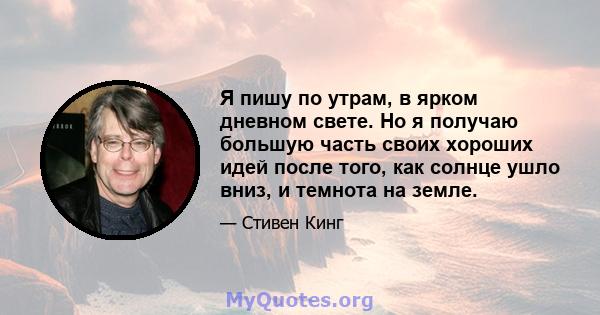 Я пишу по утрам, в ярком дневном свете. Но я получаю большую часть своих хороших идей после того, как солнце ушло вниз, и темнота на земле.