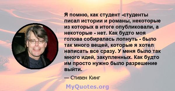 Я помню, как студент -студенты писал истории и романы, некоторые из которых в итоге опубликовали, а некоторые - нет. Как будто моя голова собиралась лопнуть - было так много вещей, которые я хотел написать все сразу. У