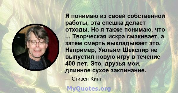 Я понимаю из своей собственной работы, эта спешка делает отходы. Но я также понимаю, что ... Творческая искра смакивает, а затем смерть выкладывает это. Например, Уильям Шекспир не выпустил новую игру в течение 400 лет. 