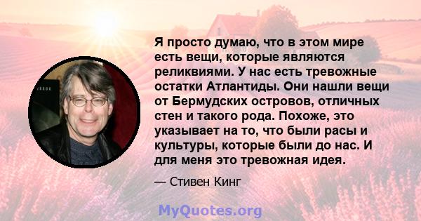 Я просто думаю, что в этом мире есть вещи, которые являются реликвиями. У нас есть тревожные остатки Атлантиды. Они нашли вещи от Бермудских островов, отличных стен и такого рода. Похоже, это указывает на то, что были