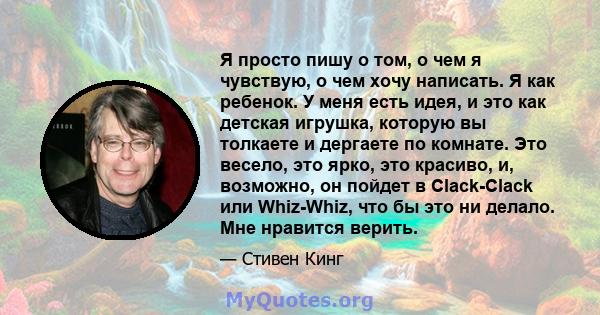 Я просто пишу о том, о чем я чувствую, о чем хочу написать. Я как ребенок. У меня есть идея, и это как детская игрушка, которую вы толкаете и дергаете по комнате. Это весело, это ярко, это красиво, и, возможно, он