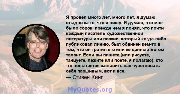 Я провел много лет, много лет, я думаю, стыдно за то, что я пишу. Я думаю, что мне было сорок, прежде чем я понял, что почти каждый писатель художественной литературы или поэзии, который когда-либо публиковал линию, был 