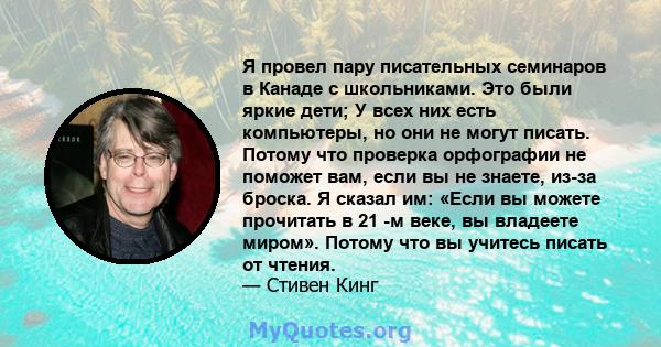 Я провел пару писательных семинаров в Канаде с школьниками. Это были яркие дети; У всех них есть компьютеры, но они не могут писать. Потому что проверка орфографии не поможет вам, если вы не знаете, из-за броска. Я