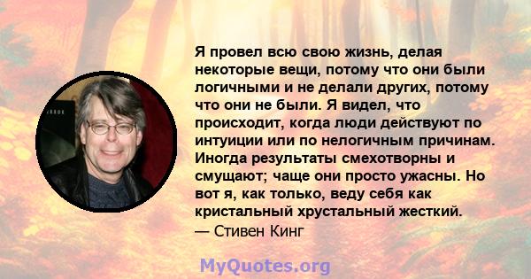 Я провел всю свою жизнь, делая некоторые вещи, потому что они были логичными и не делали других, потому что они не были. Я видел, что происходит, когда люди действуют по интуиции или по нелогичным причинам. Иногда