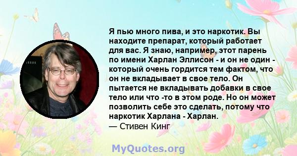 Я пью много пива, и это наркотик. Вы находите препарат, который работает для вас. Я знаю, например, этот парень по имени Харлан Эллисон - и он не один - который очень гордится тем фактом, что он не вкладывает в свое