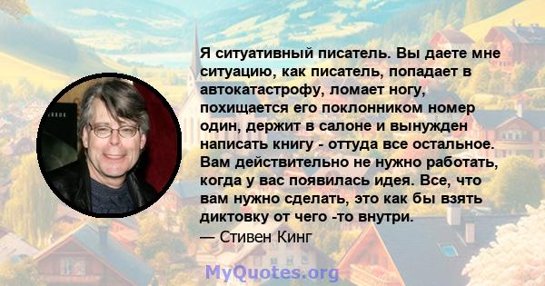 Я ситуативный писатель. Вы даете мне ситуацию, как писатель, попадает в автокатастрофу, ломает ногу, похищается его поклонником номер один, держит в салоне и вынужден написать книгу - оттуда все остальное. Вам