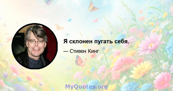 Я склонен пугать себя.