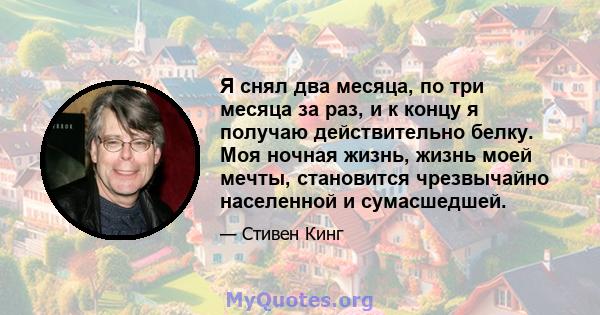 Я снял два месяца, по три месяца за раз, и к концу я получаю действительно белку. Моя ночная жизнь, жизнь моей мечты, становится чрезвычайно населенной и сумасшедшей.