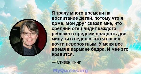 Я трачу много времени на воспитание детей, потому что я дома. Мой друг сказал мне, что средний отец видит каждого ребенка в среднем двадцать две минуты в неделю, что я нашел почти невероятным. У меня все время в кармане 