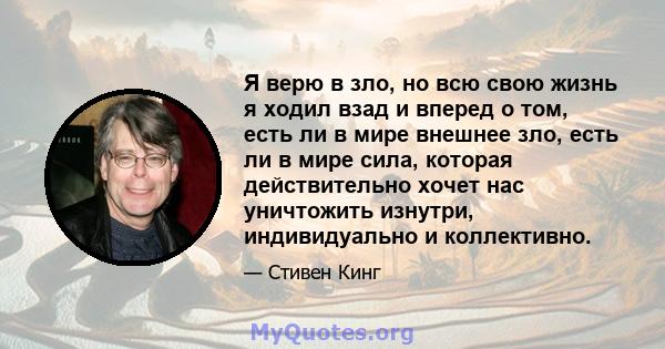 Я верю в зло, но всю свою жизнь я ходил взад и вперед о том, есть ли в мире внешнее зло, есть ли в мире сила, которая действительно хочет нас уничтожить изнутри, индивидуально и коллективно.