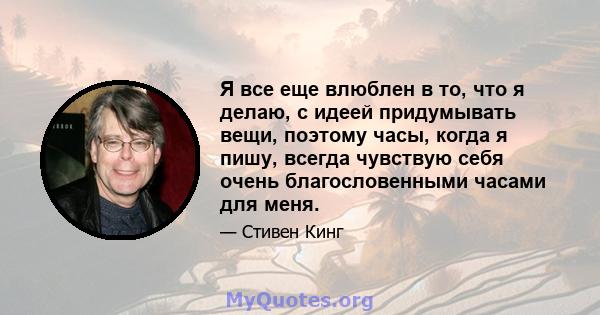 Я все еще влюблен в то, что я делаю, с идеей придумывать вещи, поэтому часы, когда я пишу, всегда чувствую себя очень благословенными часами для меня.