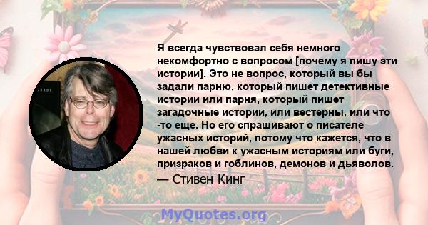 Я всегда чувствовал себя немного некомфортно с вопросом [почему я пишу эти истории]. Это не вопрос, который вы бы задали парню, который пишет детективные истории или парня, который пишет загадочные истории, или