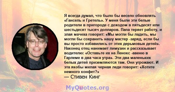 Я всегда думал, что было бы весело обновлять «Гансель и Гретель». У меня были эти белые родители в пригороде с доходом в пятьдесят или шестьдесят тысяч долларов. Папа теряет работу, и злая мачеха говорит: «Мы могли бы