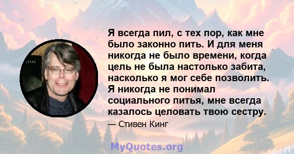 Я всегда пил, с тех пор, как мне было законно пить. И для меня никогда не было времени, когда цель не была настолько забита, насколько я мог себе позволить. Я никогда не понимал социального питья, мне всегда казалось