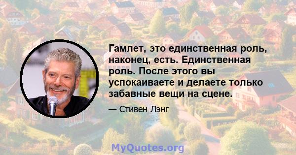 Гамлет, это единственная роль, наконец, есть. Единственная роль. После этого вы успокаиваете и делаете только забавные вещи на сцене.