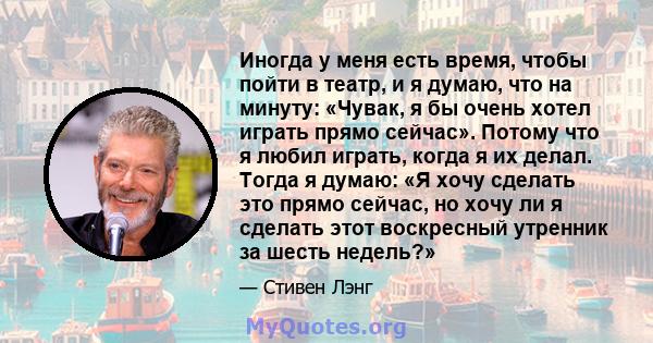 Иногда у меня есть время, чтобы пойти в театр, и я думаю, что на минуту: «Чувак, я бы очень хотел играть прямо сейчас». Потому что я любил играть, когда я их делал. Тогда я думаю: «Я хочу сделать это прямо сейчас, но