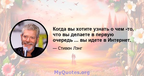 Когда вы хотите узнать о чем -то, что вы делаете в первую очередь ... вы идете в Интернет.