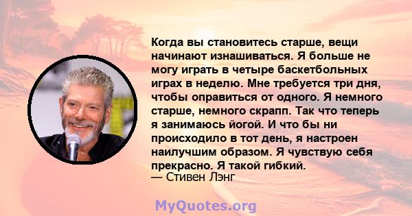 Когда вы становитесь старше, вещи начинают изнашиваться. Я больше не могу играть в четыре баскетбольных играх в неделю. Мне требуется три дня, чтобы оправиться от одного. Я немного старше, немного скрапп. Так что теперь 