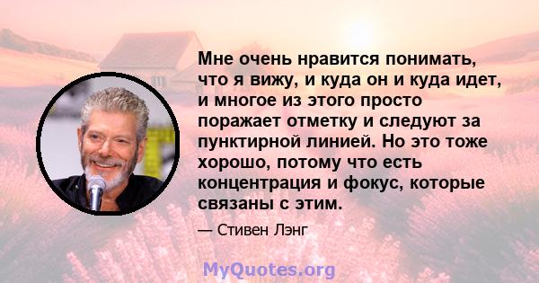 Мне очень нравится понимать, что я вижу, и куда он и куда идет, и многое из этого просто поражает отметку и следуют за пунктирной линией. Но это тоже хорошо, потому что есть концентрация и фокус, которые связаны с этим.