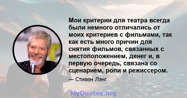 Мои критерии для театра всегда были немного отличались от моих критериев с фильмами, так как есть много причин для снятия фильмов, связанных с местоположением, денег и, в первую очередь, связана со сценарием, роли и