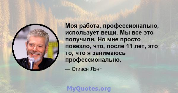 Моя работа, профессионально, использует вещи. Мы все это получили. Но мне просто повезло, что, после 11 лет, это то, что я занимаюсь профессионально.